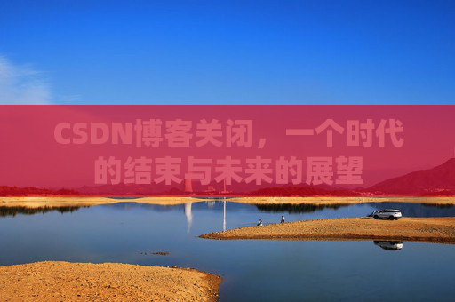 CSDN博客关闭,一个时代的结束与未来的展望 CSDN博客关闭,一个时代的结束与未来的展望